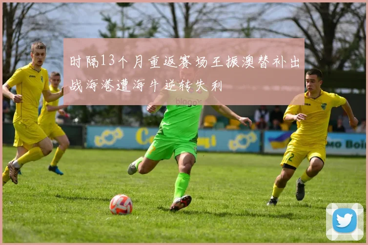 时隔13个月重返赛场王振澳替补出战海港遭海牛逆转失利