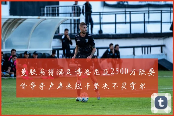 曼联或将满足博洛尼亚2500万欧要价争夺卢库米纽卡坚决不卖霍尔