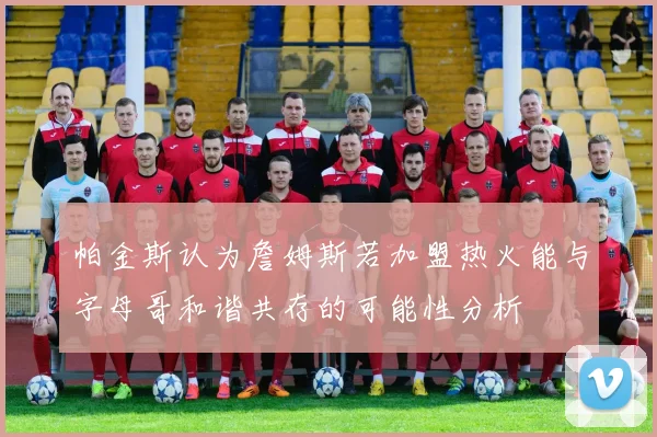 帕金斯认为詹姆斯若加盟热火能与字母哥和谐共存的可能性分析
