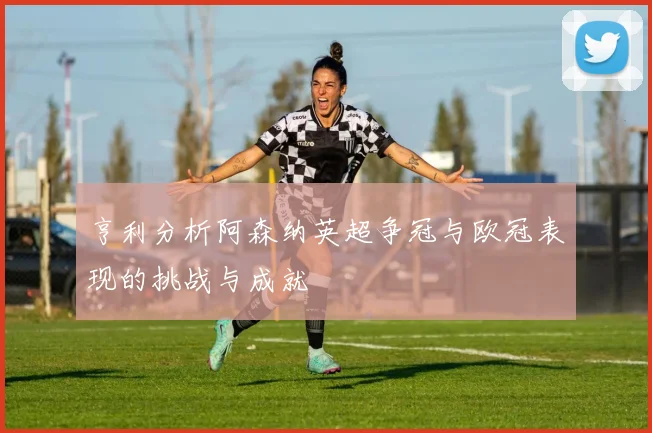 亨利分析阿森纳英超争冠与欧冠表现的挑战与成就