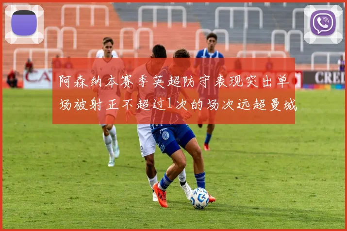 阿森纳本赛季英超防守表现突出单场被射正不超过1次的场次远超曼城