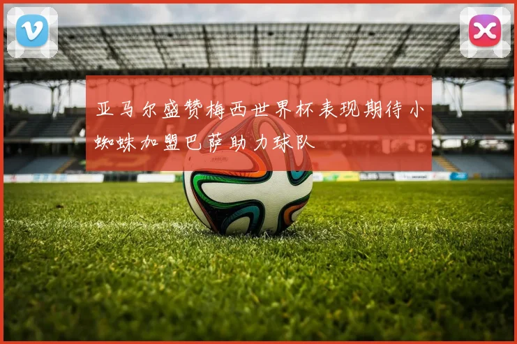 亚马尔盛赞梅西世界杯表现期待小蜘蛛加盟巴萨助力球队