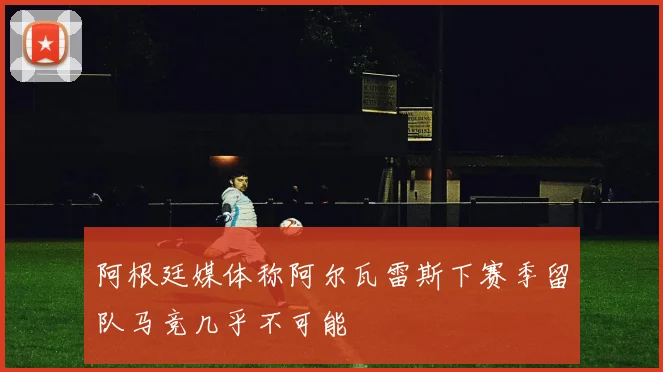 阿根廷媒体称阿尔瓦雷斯下赛季留队马竞几乎不可能