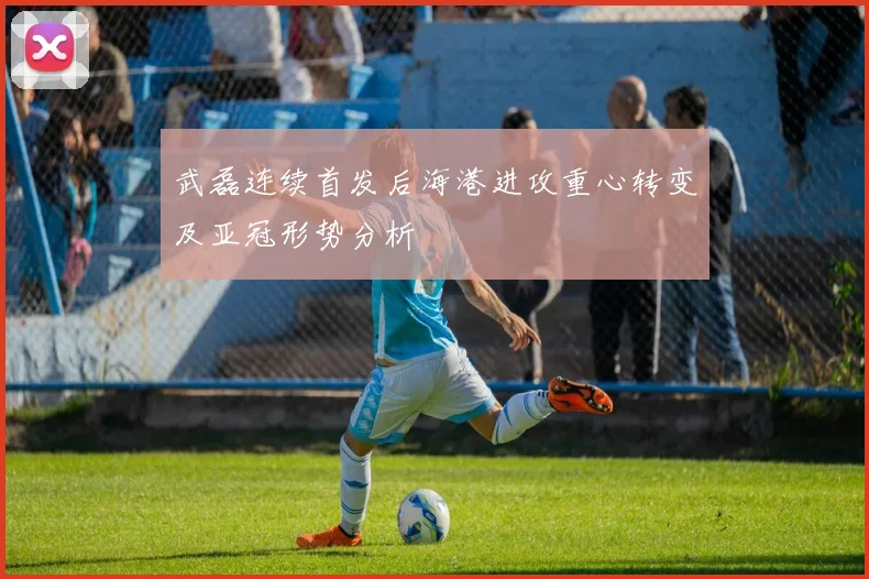 武磊连续首发后海港进攻重心转变及亚冠形势分析
