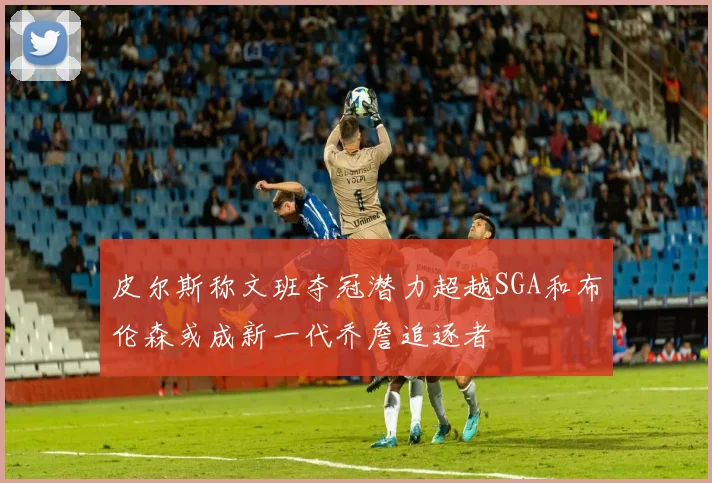 皮尔斯称文班夺冠潜力超越SGA和布伦森或成新一代乔詹追逐者