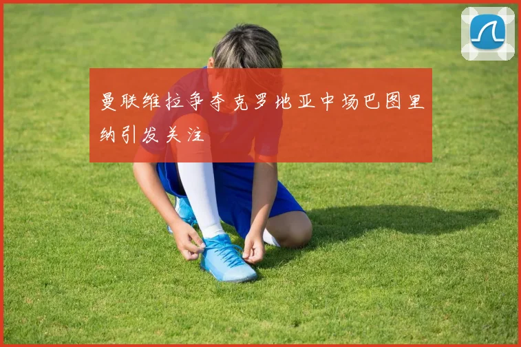 曼联维拉争夺克罗地亚中场巴图里纳引发关注