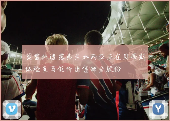 莫雷托透露弗兰加西亚正在贝蒂斯体检皇马低价出售部分股份