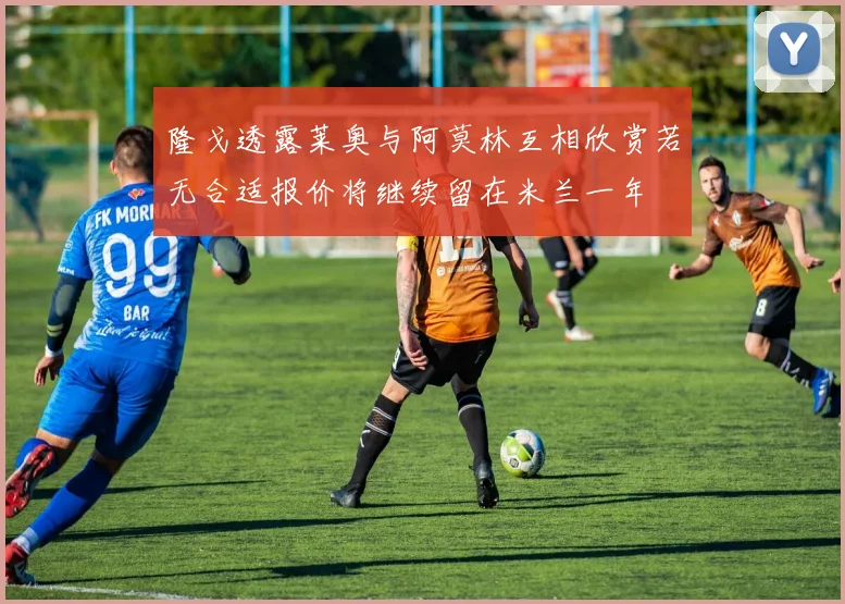 隆戈透露莱奥与阿莫林互相欣赏若无合适报价将继续留在米兰一年