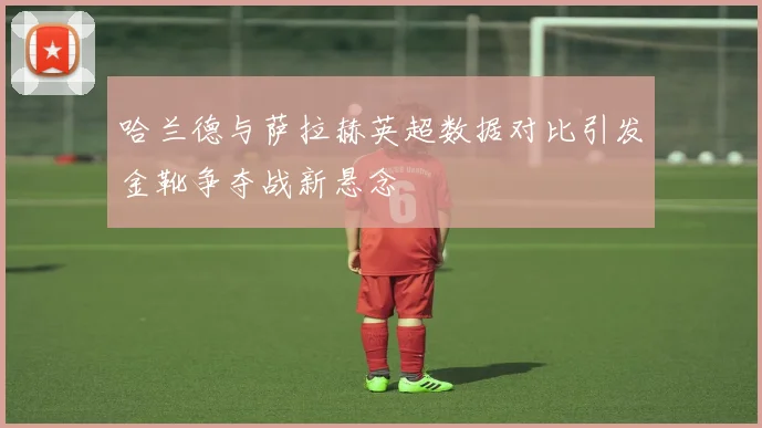 哈兰德与萨拉赫英超数据对比引发金靴争夺战新悬念