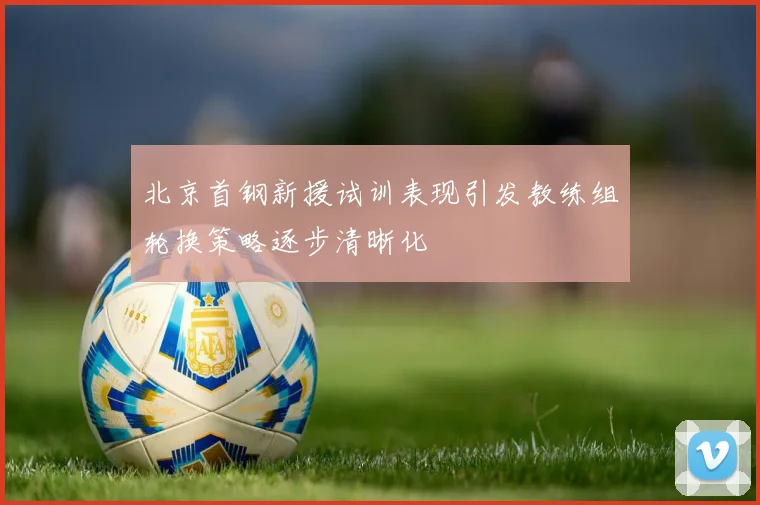 北京首钢新援试训表现引发教练组轮换策略逐步清晰化