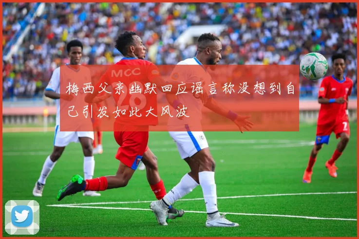 梅西父亲幽默回应谣言称没想到自己引发如此大风波