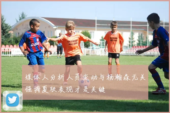 媒体人分析人员变动与杨瀚森无关强调夏联表现才是关键