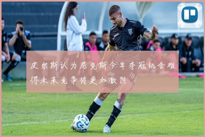 皮尔斯认为尼克斯今年夺冠机会难得未来竞争将更加激烈