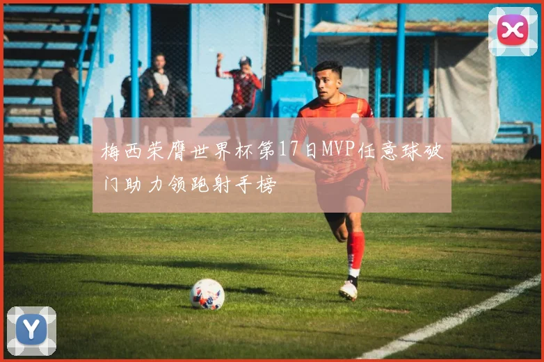 梅西荣膺世界杯第17日MVP任意球破门助力领跑射手榜